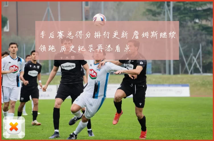 季后赛总得分排行更新 詹姆斯继续领跑 历史纪录再添看点