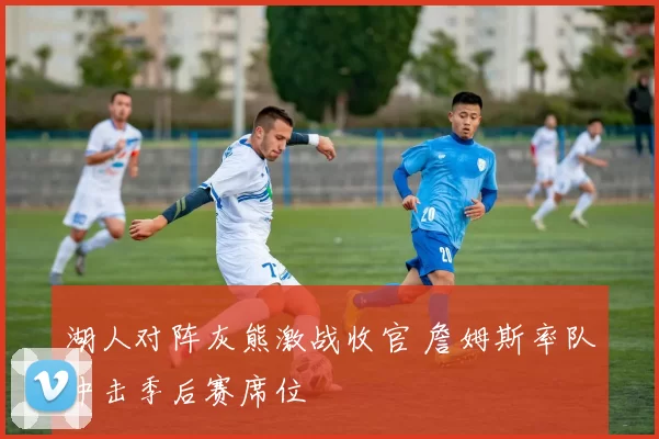 湖人对阵灰熊激战收官 詹姆斯率队冲击季后赛席位