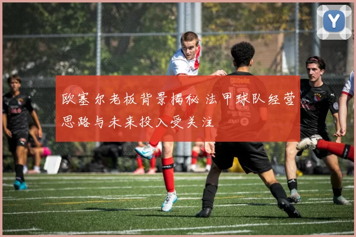 欧塞尔老板背景揭秘 法甲球队经营思路与未来投入受关注