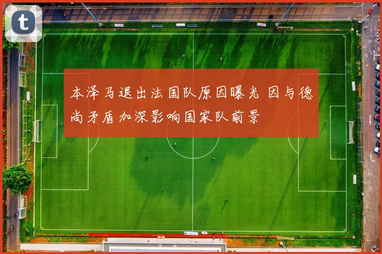 本泽马退出法国队原因曝光 因与德尚矛盾加深影响国家队前景