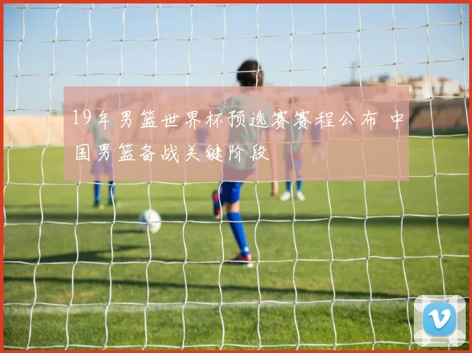 19年男篮世界杯预选赛赛程公布 中国男篮备战关键阶段