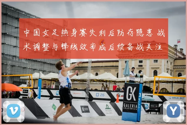 中国女足热身赛失利后防存隐患 战术调整与锋线效率成后续备战关注点