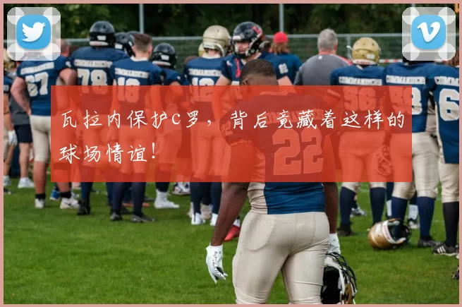 瓦拉内保护c罗,背后竟藏着这样的球场情谊!