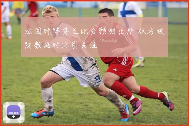 法国对阵芬兰比分预测出炉 双方攻防数据对比引关注