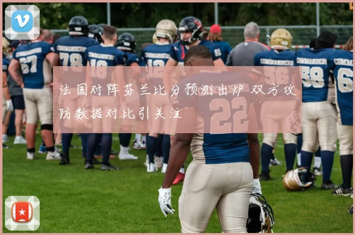 法国对阵芬兰比分预测出炉 双方攻防数据对比引关注