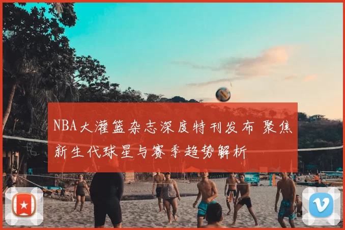 NBA大灌篮杂志深度特刊发布 聚焦新生代球星与赛季趋势解析