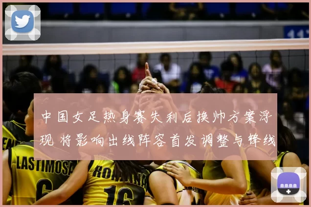 中国女足热身赛失利后换帅方案浮现 将影响出线阵容首发调整与锋线轮换