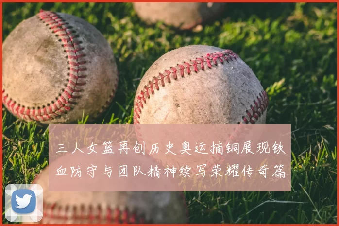 三人女篮再创历史奥运摘铜展现铁血防守与团队精神续写荣耀传奇篇