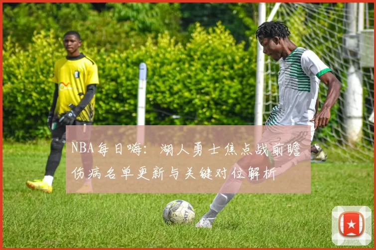 NBA每日嗨：湖人勇士焦点战前瞻 伤病名单更新与关键对位解析