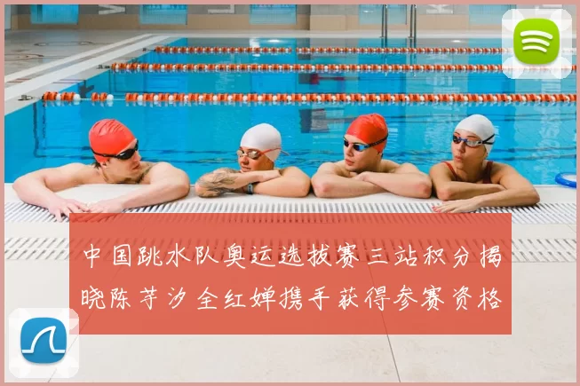 中国跳水队奥运选拔赛三站积分揭晓陈芋汐全红婵携手获得参赛资格