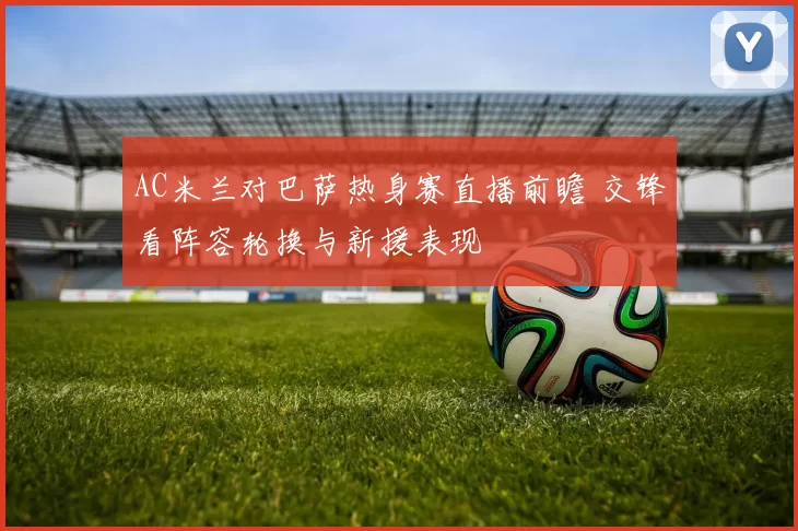 AC米兰对巴萨热身赛直播前瞻 交锋看阵容轮换与新援表现