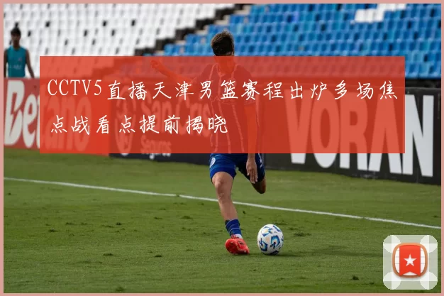 CCTV5直播天津男篮赛程出炉多场焦点战看点提前揭晓