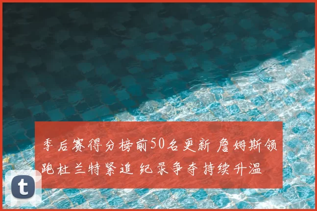 季后赛得分榜前50名更新 詹姆斯领跑杜兰特紧追 纪录争夺持续升温