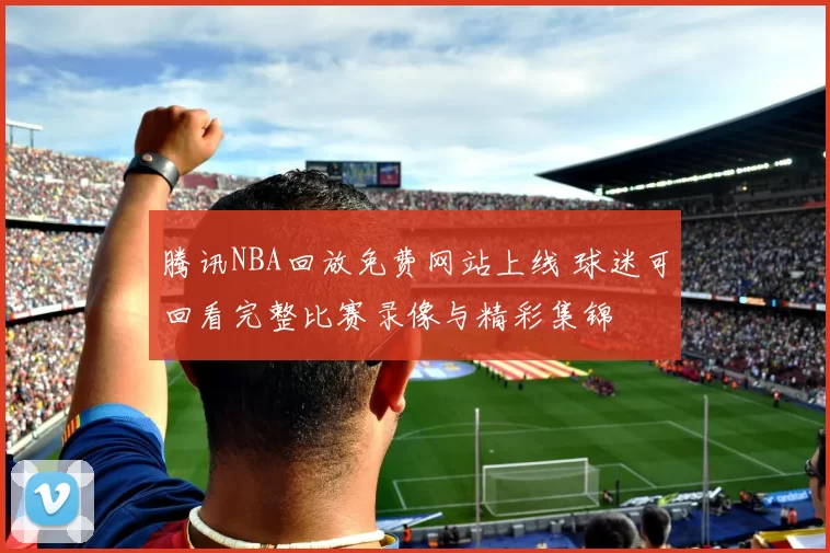 腾讯NBA回放免费网站上线 球迷可回看完整比赛录像与精彩集锦