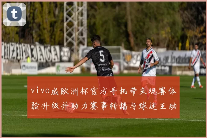 vivo成欧洲杯官方手机带来观赛体验升级并助力赛事转播与球迷互动