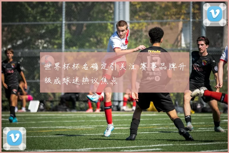 世界杯杯名确定引关注 赛事品牌升级成球迷热议焦点
