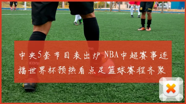 中央5套节目表出炉 NBA中超赛事连播世界杯预热看点足篮球赛程齐聚