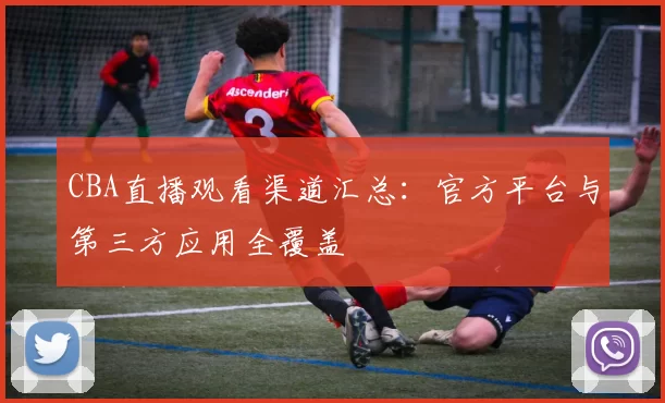 CBA直播观看渠道汇总：官方平台与第三方应用全覆盖