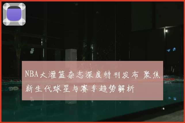 NBA大灌篮杂志深度特刊发布 聚焦新生代球星与赛季趋势解析
