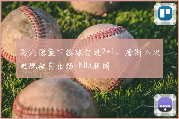 恩比德篮下接球打进2+1，唐斯六次犯规被罚出场-NBA新闻