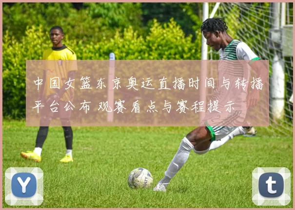 中国女篮东京奥运直播时间与转播平台公布 观赛看点与赛程提示