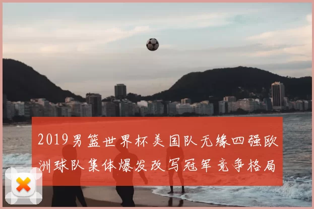 2019男篮世界杯美国队无缘四强欧洲球队集体爆发改写冠军竞争格局