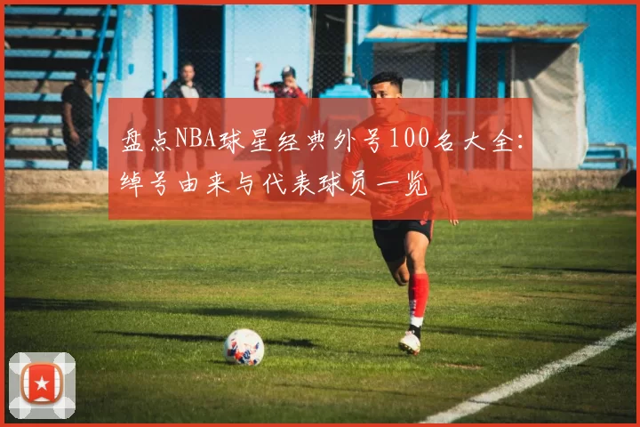 盘点NBA球星经典外号100名大全：绰号由来与代表球员一览