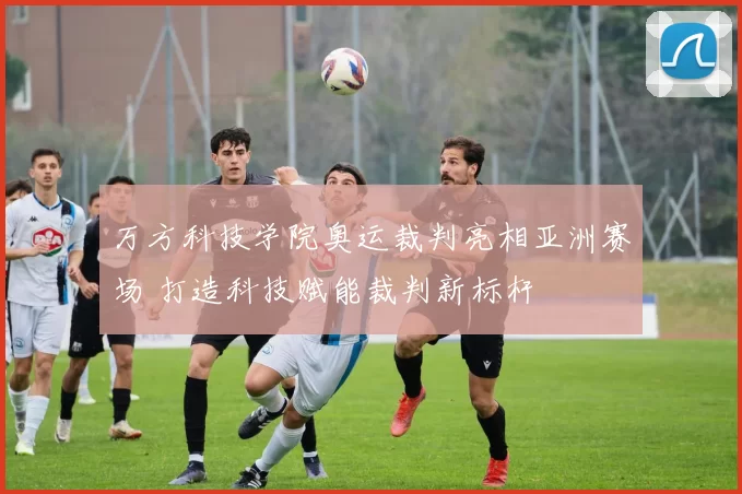 万方科技学院奥运裁判亮相亚洲赛场 打造科技赋能裁判新标杆