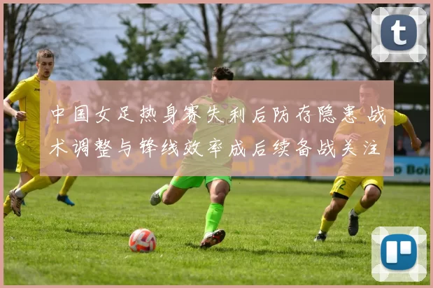 中国女足热身赛失利后防存隐患 战术调整与锋线效率成后续备战关注点