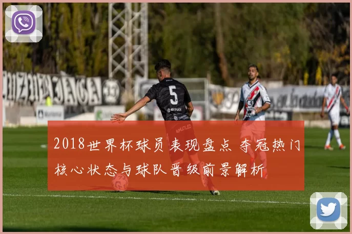2018世界杯球员表现盘点 夺冠热门核心状态与球队晋级前景解析