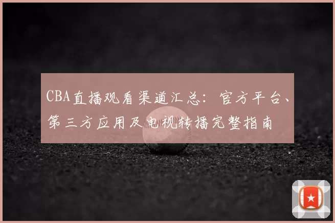 CBA直播观看渠道汇总：官方平台、第三方应用及电视转播完整指南