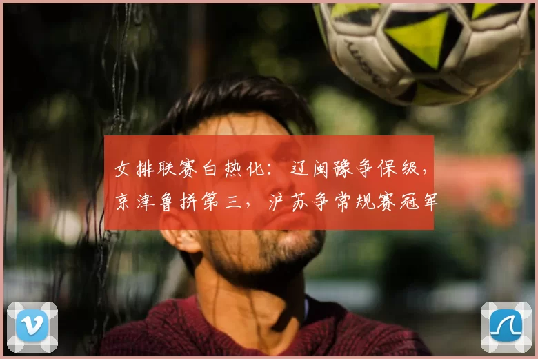 女排联赛白热化：辽闽豫争保级，京津鲁拼第三，沪苏争常规赛冠军