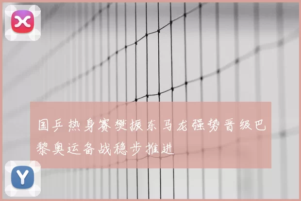 国乒热身赛樊振东马龙强势晋级巴黎奥运备战稳步推进