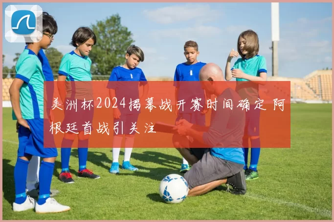 美洲杯2024揭幕战开赛时间确定 阿根廷首战引关注