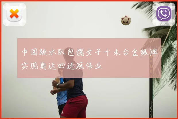 中国跳水队包揽女子十米台金银牌实现奥运四连冠伟业