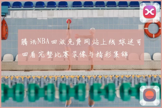 腾讯NBA回放免费网站上线 球迷可回看完整比赛录像与精彩集锦