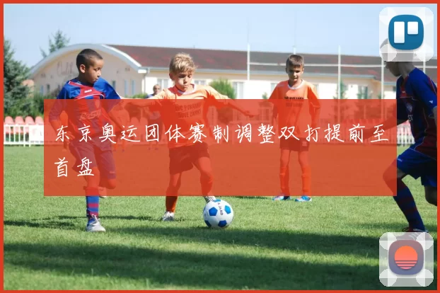 东京奥运团体赛制调整双打提前至首盘