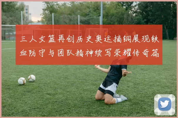 三人女篮再创历史奥运摘铜展现铁血防守与团队精神续写荣耀传奇篇