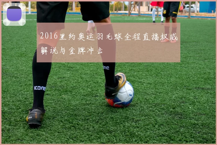 2016里约奥运羽毛球全程直播权威解说与金牌冲击