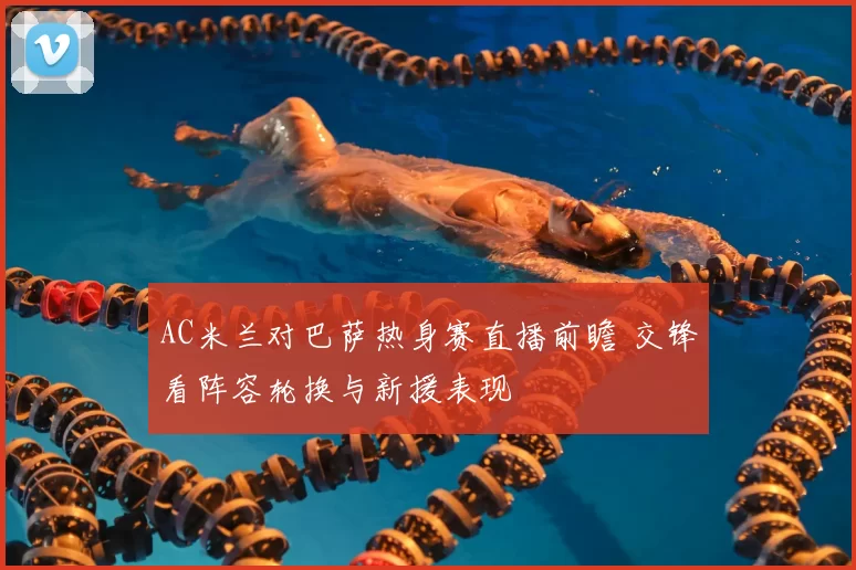 AC米兰对巴萨热身赛直播前瞻 交锋看阵容轮换与新援表现