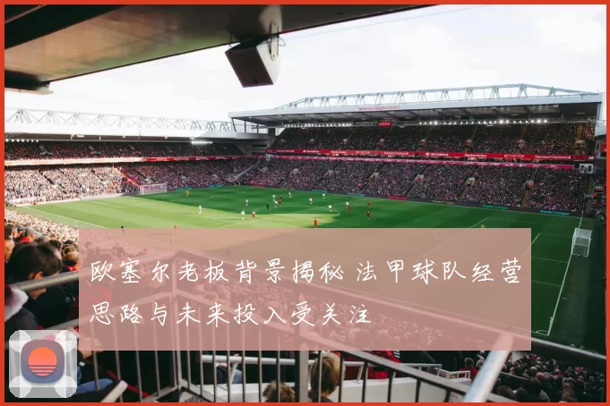 欧塞尔老板背景揭秘 法甲球队经营思路与未来投入受关注