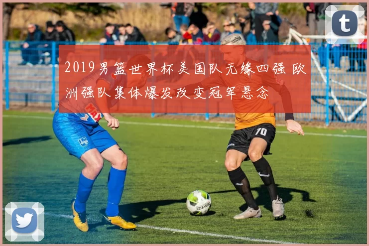 2019男篮世界杯美国队无缘四强 欧洲强队集体爆发改变冠军悬念