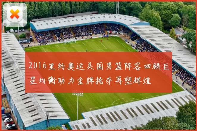 2016里约奥运美国男篮阵容回顾巨星均衡助力金牌抢夺再塑辉煌