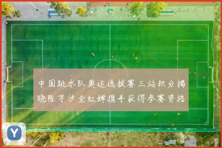 中国跳水队奥运选拔赛三站积分揭晓陈芋汐全红婵携手获得参赛资格