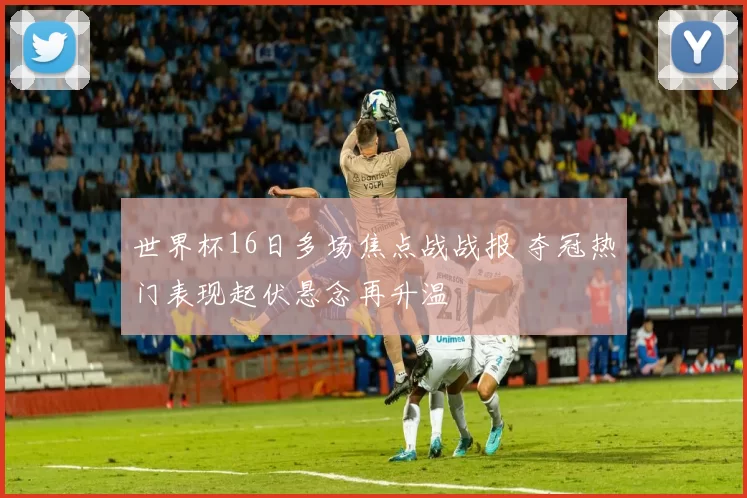 世界杯16日多场焦点战战报 夺冠热门表现起伏悬念再升温