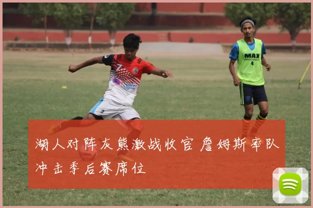 湖人对阵灰熊激战收官 詹姆斯率队冲击季后赛席位