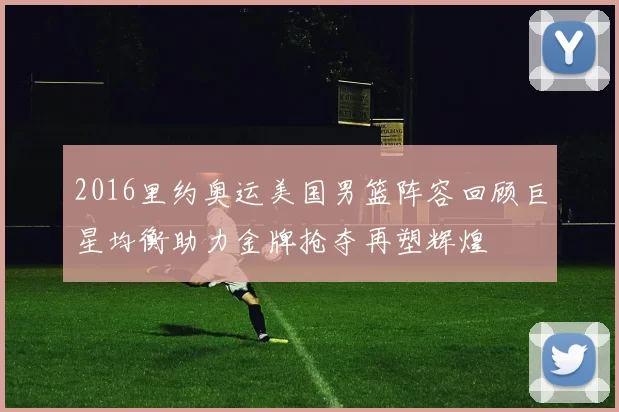2016里约奥运美国男篮阵容回顾巨星均衡助力金牌抢夺再塑辉煌