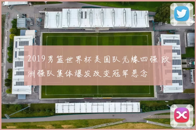 2019男篮世界杯美国队无缘四强 欧洲强队集体爆发改变冠军悬念