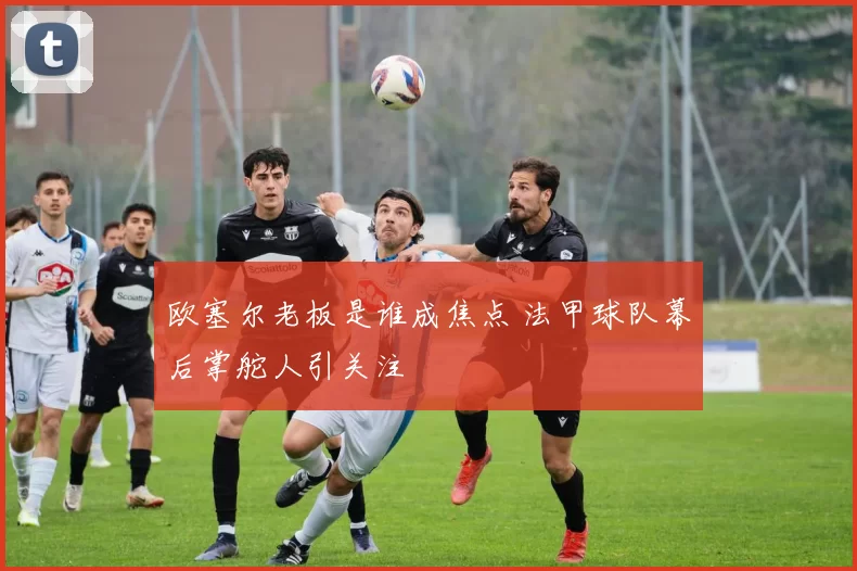 欧塞尔老板是谁成焦点 法甲球队幕后掌舵人引关注