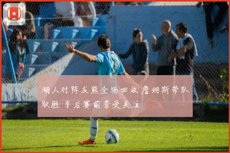 湖人对阵灰熊全场回放 詹姆斯带队取胜 季后赛前景受关注